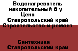 Водонагреватель накопительный б/у › Цена ­ 3 000 - Ставропольский край Строительство и ремонт » Сантехника   . Ставропольский край